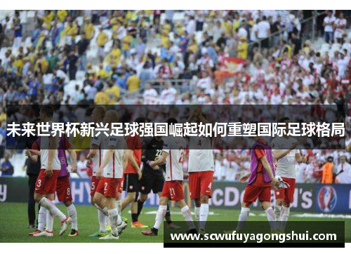 未来世界杯新兴足球强国崛起如何重塑国际足球格局