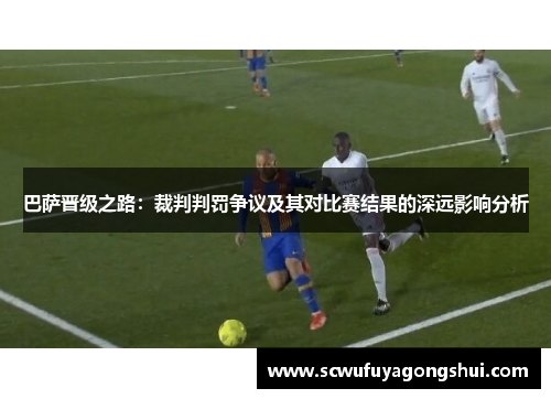 巴萨晋级之路：裁判判罚争议及其对比赛结果的深远影响分析