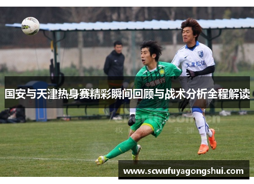 国安与天津热身赛精彩瞬间回顾与战术分析全程解读