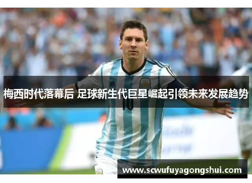 梅西时代落幕后 足球新生代巨星崛起引领未来发展趋势