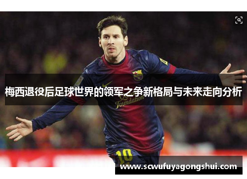 梅西退役后足球世界的领军之争新格局与未来走向分析