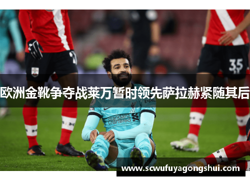 欧洲金靴争夺战莱万暂时领先萨拉赫紧随其后