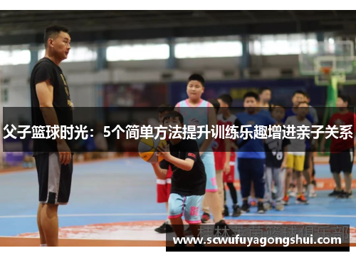 父子篮球时光：5个简单方法提升训练乐趣增进亲子关系