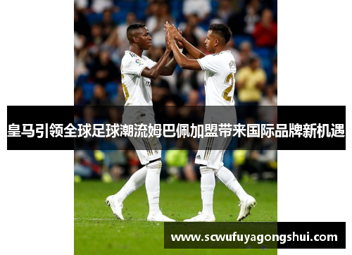皇马引领全球足球潮流姆巴佩加盟带来国际品牌新机遇